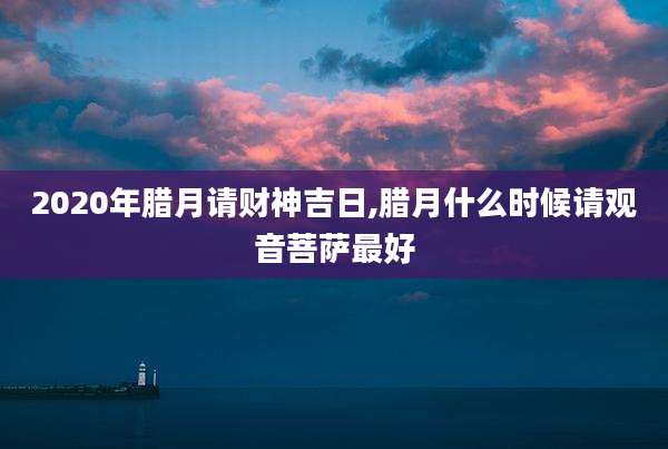 2020年腊月请财神吉日,腊月什么时候请观音菩萨最好