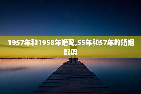 1957年和1958年婚配,55年和57年的婚姻配吗