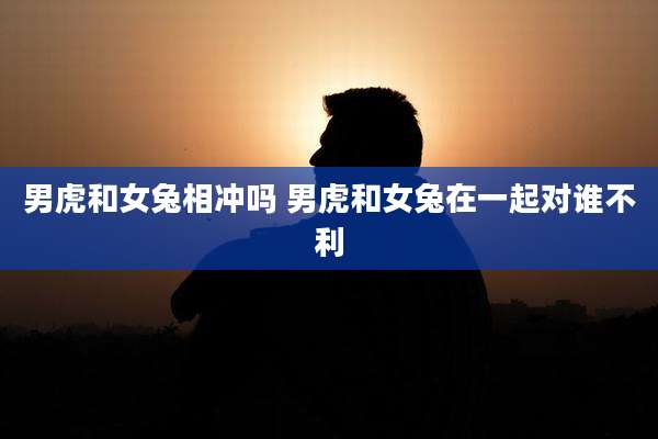 男虎和女兔相冲吗 男虎和女兔在一起对谁不利