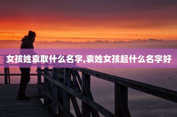 女孩姓袁取什么名字,袁姓女孩起什么名字好