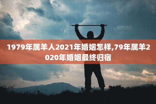 1979年属羊人2021年婚姻怎样,79年属羊2020年婚姻最终归宿