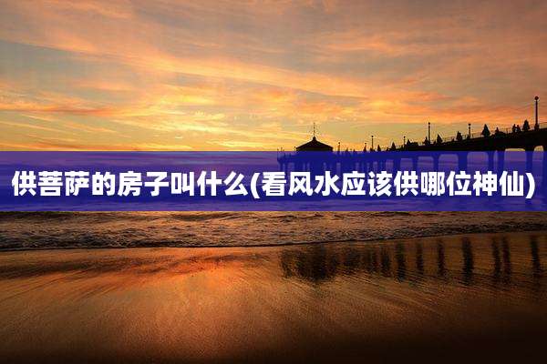 供菩萨的房子叫什么(看风水应该供哪位神仙)