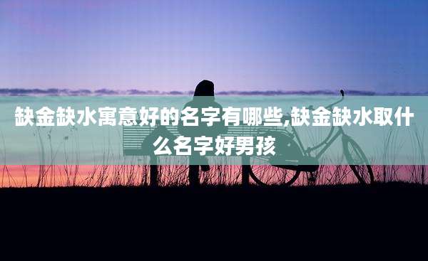 缺金缺水寓意好的名字有哪些,缺金缺水取什么名字好男孩