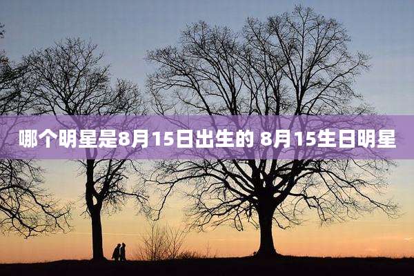 哪个明星是8月15日出生的 8月15生日明星