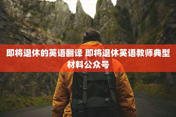 即将退休的英语翻译 即将退休英语教师典型材料公众号