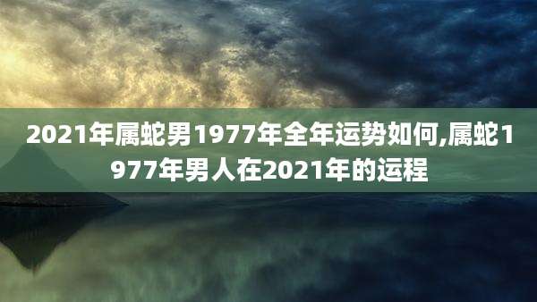 2021年属蛇男1977年全年运势如何,属蛇1977年男人在2021年的运程