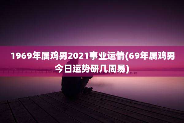 1969年属鸡男2021事业运情(69年属鸡男今日运势研几周易)