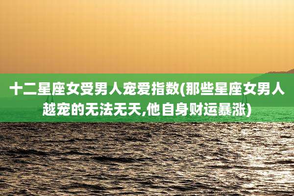 十二星座女受男人宠爱指数(那些星座女男人越宠的无法无天,他自身财运暴涨)