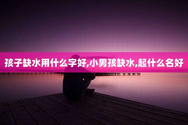 孩子缺水用什么字好,小男孩缺水,起什么名好