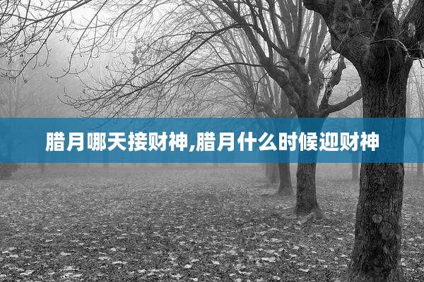 腊月哪天接财神,腊月什么时候迎财神