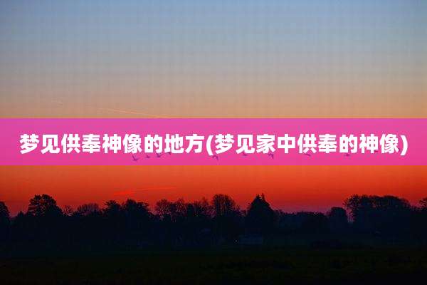 梦见供奉神像的地方(梦见家中供奉的神像)