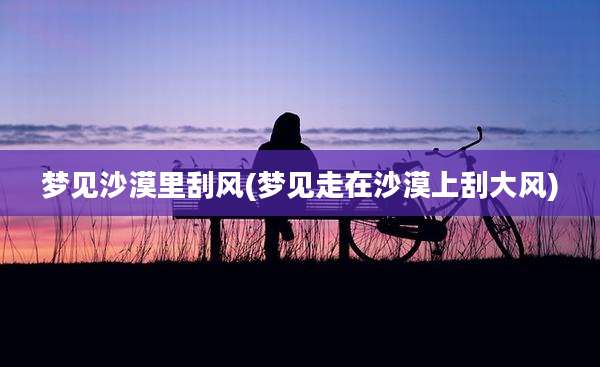 梦见沙漠里刮风(梦见走在沙漠上刮大风)