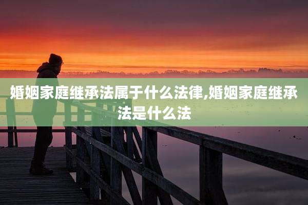 婚姻家庭继承法属于什么法律,婚姻家庭继承法是什么法