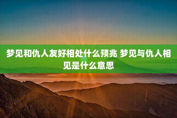 梦见和仇人友好相处什么预兆 梦见与仇人相见是什么意思