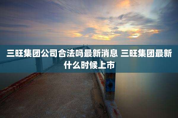 三旺集团公司合法吗最新消息 三旺集团最新什么时候上市