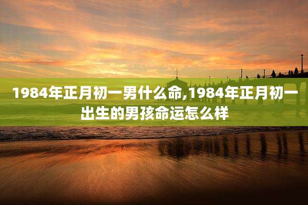 1984年正月初一男什么命,1984年正月初一出生的男孩命运怎么样
