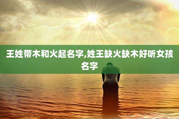 王姓带木和火起名字,姓王缺火缺木好听女孩名字