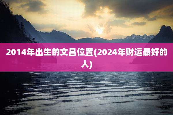 2014年出生的文昌位置(2024年财运最好的人)