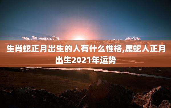 生肖蛇正月出生的人有什么性格,属蛇人正月出生2021年运势