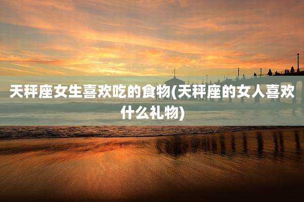天秤座女生喜欢吃的食物(天秤座的女人喜欢什么礼物)