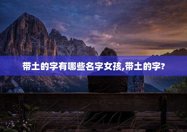带土的字有哪些名字女孩,带土的字?