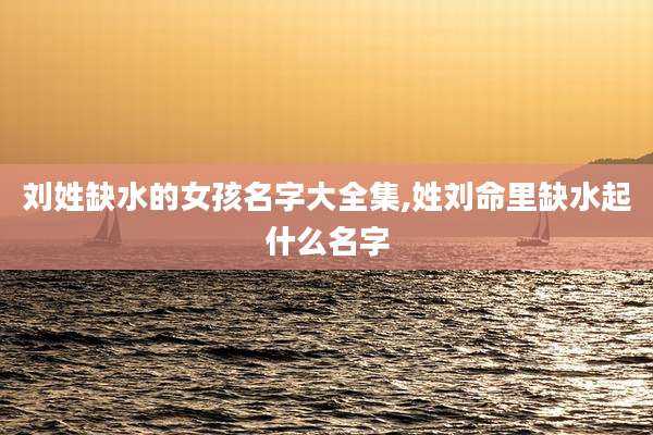 刘姓缺水的女孩名字大全集,姓刘命里缺水起什么名字
