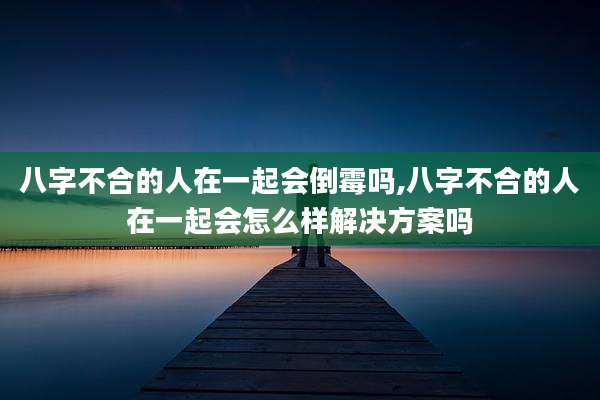 八字不合的人在一起会倒霉吗,八字不合的人在一起会怎么样解决方案吗