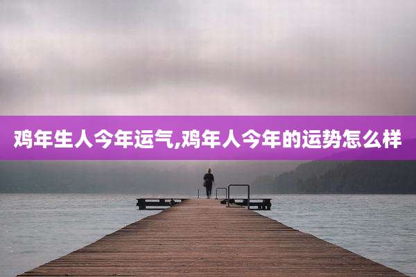 鸡年生人今年运气,鸡年人今年的运势怎么样