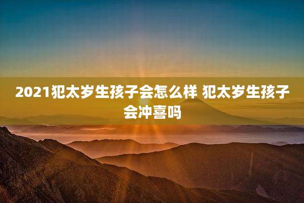 2021犯太岁生孩子会怎么样 犯太岁生孩子会冲喜吗