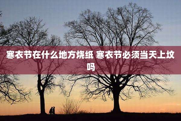 寒衣节在什么地方烧纸 寒衣节必须当天上坟吗