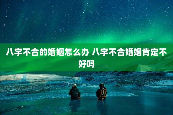 八字不合的婚姻怎么办 八字不合婚姻肯定不好吗