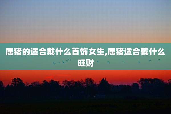 属猪的适合戴什么首饰女生,属猪适合戴什么旺财
