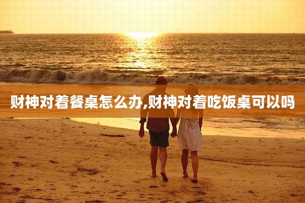 财神对着餐桌怎么办,财神对着吃饭桌可以吗