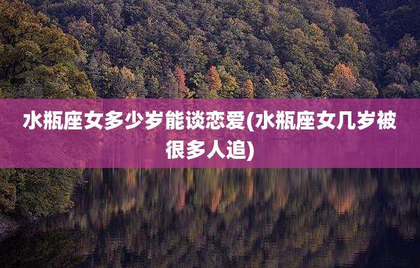 水瓶座女多少岁能谈恋爱(水瓶座女几岁被很多人追)