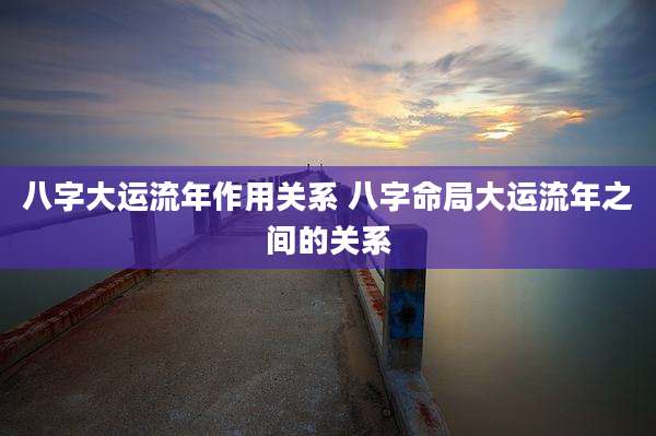 八字大运流年作用关系 八字命局大运流年之间的关系