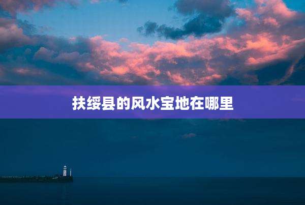 扶绥县的风水宝地在哪里