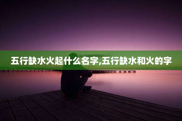 五行缺水火起什么名字,五行缺水和火的字