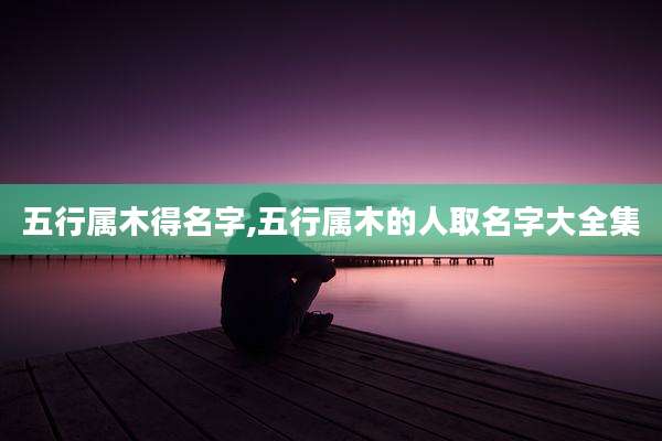 五行属木得名字,五行属木的人取名字大全集