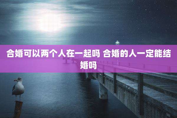 合婚可以两个人在一起吗 合婚的人一定能结婚吗