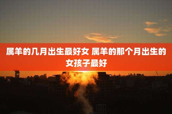 属羊的几月出生最好女 属羊的那个月出生的女孩子最好