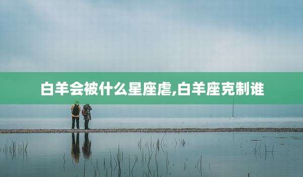 白羊会被什么星座虐,白羊座克制谁