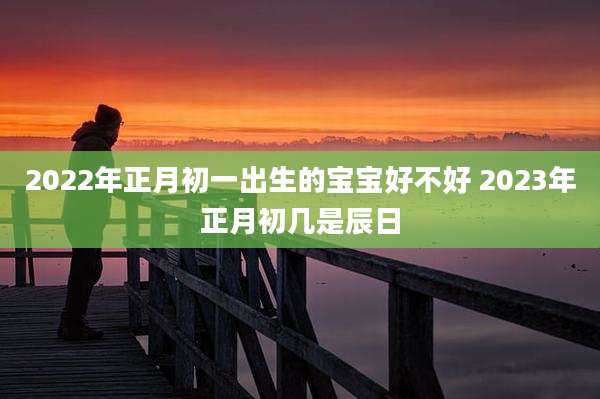 2022年正月初一出生的宝宝好不好 2023年正月初几是辰日