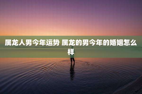 属龙人男今年运势 属龙的男今年的婚姻怎么样