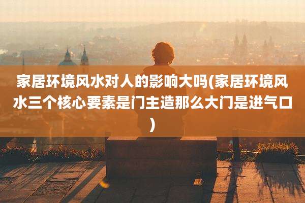 家居环境风水对人的影响大吗(家居环境风水三个核心要素是门主造那么大门是进气口)