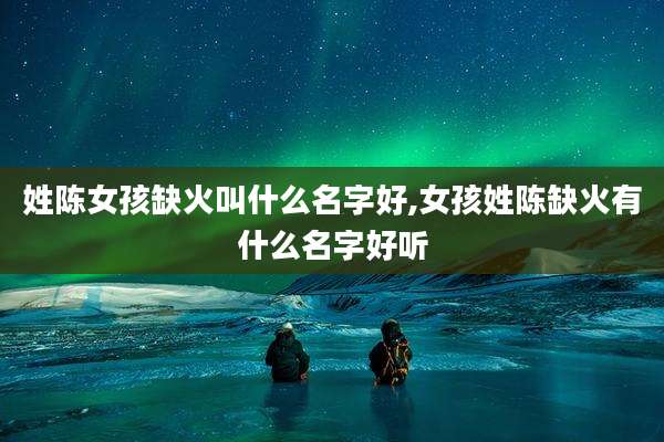 姓陈女孩缺火叫什么名字好,女孩姓陈缺火有什么名字好听