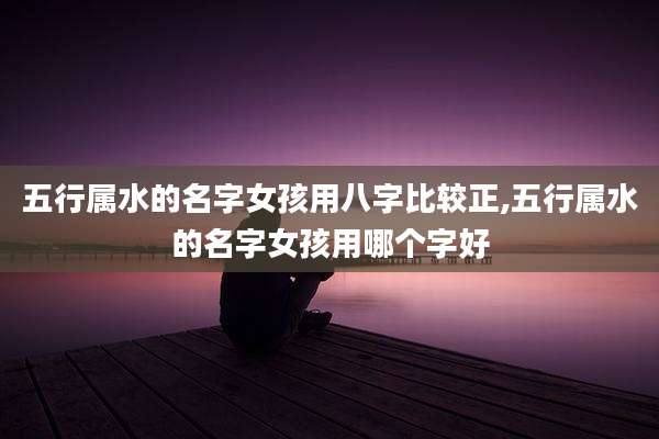 五行属水的名字女孩用八字比较正,五行属水的名字女孩用哪个字好