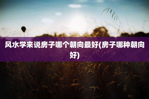风水学来说房子哪个朝向最好(房子哪种朝向好)