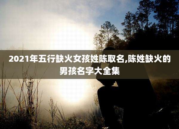 2021年五行缺火女孩姓陈取名,陈姓缺火的男孩名字大全集