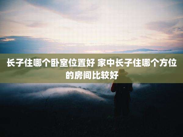 长子住哪个卧室位置好 家中长子住哪个方位的房间比较好