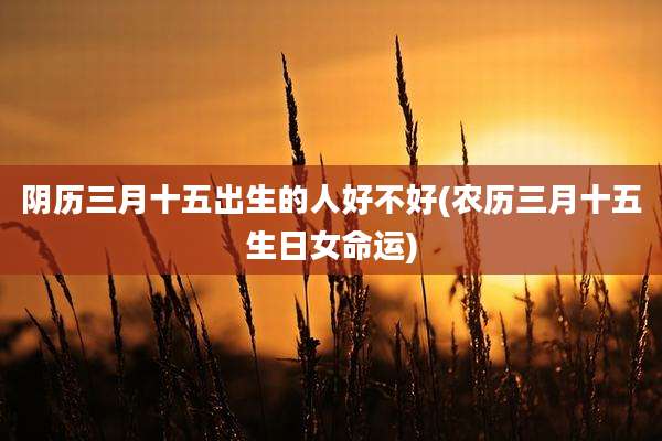 阴历三月十五出生的人好不好(农历三月十五生日女命运)